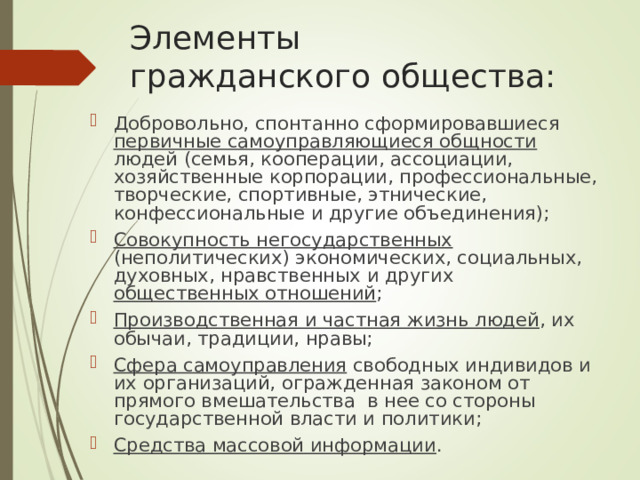 Элементы  гражданского общества: Добровольно, спонтанно сформировавшиеся первичные самоуправляющиеся общности людей (семья, кооперации, ассоциации, хозяйственные корпорации, профессиональные, творческие, спортивные, этнические, конфессиональные и другие объединения); Совокупность негосударственных (неполитических) экономических, социальных, духовных, нравственных и других общественных отношений ; Производственная и частная жизнь людей , их обычаи, традиции, нравы; Сфера самоуправления свободных индивидов и их организаций, огражденная законом от прямого вмешательства в нее со стороны государственной власти и политики; Средства массовой информации . 