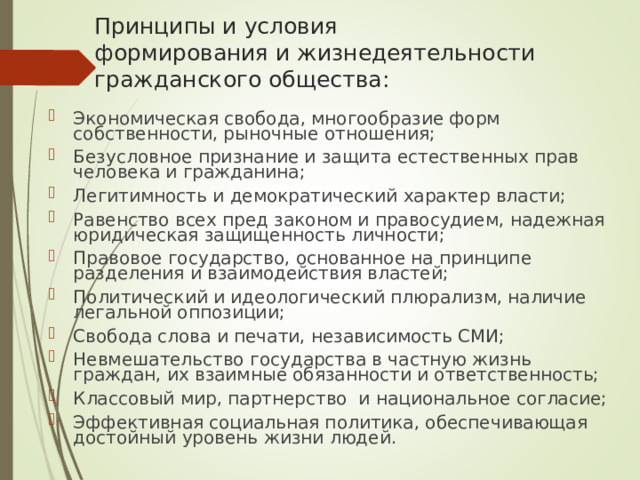 Принципы и условия  формирования и жизнедеятельности гражданского общества: Экономическая свобода, многообразие форм собственности, рыночные отношения; Безусловное признание и защита естественных прав человека и гражданина; Легитимность и демократический характер власти; Равенство всех пред законом и правосудием, надежная юридическая защищенность личности; Правовое государство, основанное на принципе разделения и взаимодействия властей; Политический и идеологический плюрализм, наличие легальной оппозиции; Свобода слова и печати, независимость СМИ; Невмешательство государства в частную жизнь граждан, их взаимные обязанности и ответственность; Классовый мир, партнерство и национальное согласие; Эффективная социальная политика, обеспечивающая достойный уровень жизни людей. Желательно выведение на слайд пунктов после проведения в классе обсуждения данного вопроса. 