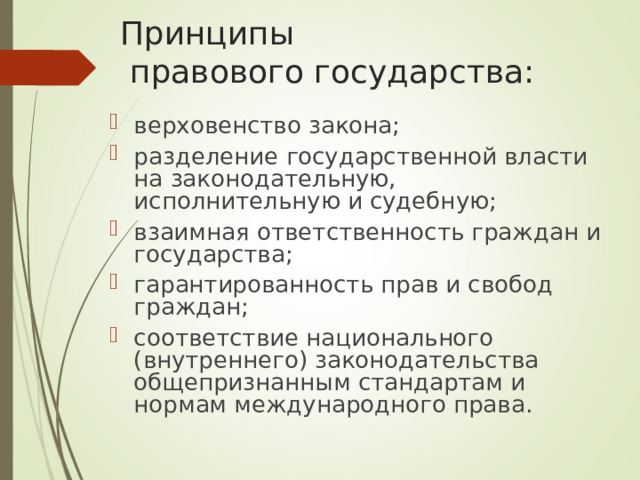 Принципы  правового государства: верховенство закона; разделение государственной власти на законодательную, исполнительную и судебную; взаимная ответственность граждан и государства; гарантированность прав и свобод граждан; соответствие национального (внутреннего) законодательства общепризнанным стандартам и нормам международного права.  