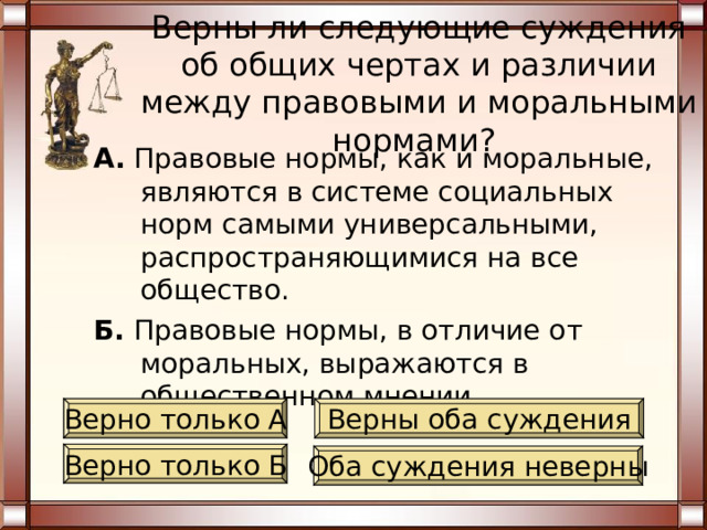 Верны ли следующие суждения об общих чертах и различии между правовыми и моральными нормами? А. Правовые нормы, как и моральные, имеют один объект регулирования - общественные отношения. Б. Правовые нормы, в отличие от моральных, установлены и санкционированы государством. Верно только А Верны оба суждения Верно только Б Оба суждения неверны 