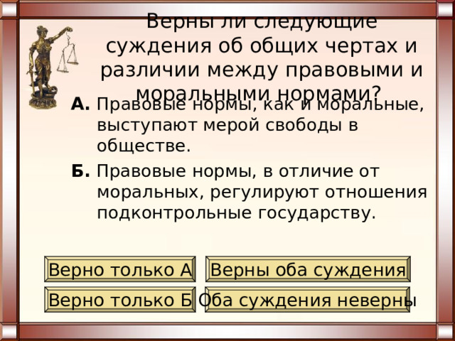 Верны ли следующие суждения об общих чертах и различии между правовыми и моральными нормами? А. Правовые нормы, как и моральные, являются в системе социальных норм самыми универсальными, распространяющимися на все общество. Б. Правовые нормы, в отличие от моральных, выражаются в общественном мнении. Верно только А Верны оба суждения Верно только Б Оба суждения неверны 