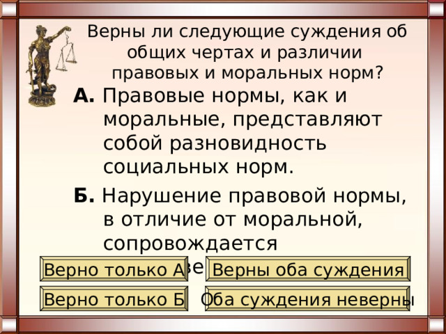 Верны ли следующие суждения об общих чертах и различии  правовых и моральных норм? А. Правовые нормы, как и моральные, связаны с категорией социальная справедливость. Б. Правовые нормы, в отличие от моральных, выполняются в силу привычки, внутренних побуждений. Верно только А Верны оба суждения Верно только Б Оба суждения неверны 