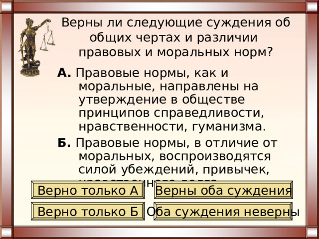 Верны ли следующие суждения об общих чертах и различии  правовых и моральных норм? А. Правовые нормы, как и моральные, представляют собой разновидность социальных норм. Б. Нарушение правовой нормы, в отличие от моральной, сопровождается общественным порицанием. Верно только А Верны оба суждения Верно только Б Оба суждения неверны 