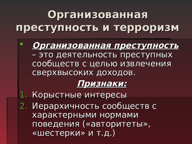 Организованная преступность и терроризм Организованная преступность – это деятельность преступных сообществ с целью извлечения сверхвысоких доходов. Признаки: Корыстные интересы Иерархичность сообществ с характерными нормами поведения («авторитеты», «шестерки» и т.д.) 
