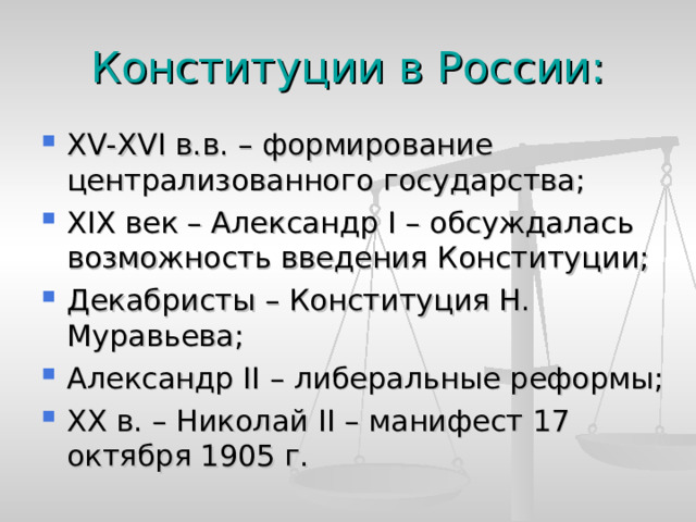 Конституции в России: XV-XVI в.в. – формирование централизованного государства; XIX век – Александр I – обсуждалась возможность введения Конституции; Декабристы – Конституция Н. Муравьева; Александр II – либеральные реформы; XX в. – Николай II – манифест 17 октября 1905 г. 