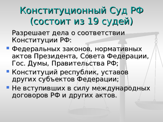 Конституционный Суд РФ  (состоит из 19 судей)  Разрешает дела о соответствии Конституции РФ: Федеральных законов, нормативных актов Президента, Совета Федерации, Гос. Думы, Правительства РФ; Конституций республик, уставов других субъектов Федерации; Не вступивших в силу международных договоров РФ и других актов. 