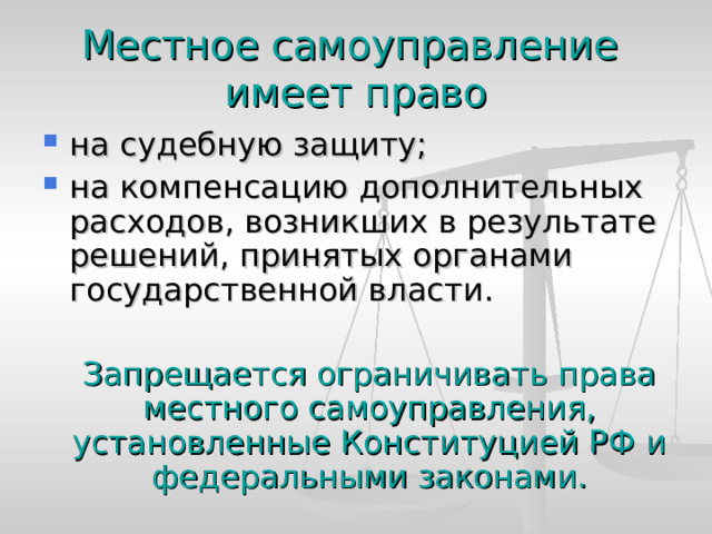 Местное самоуправление  имеет право на судебную защиту; на компенсацию дополнительных расходов, возникших в результате решений, принятых органами государственной власти.  Запрещается ограничивать права местного самоуправления, установленные Конституцией РФ и федеральными законами. 