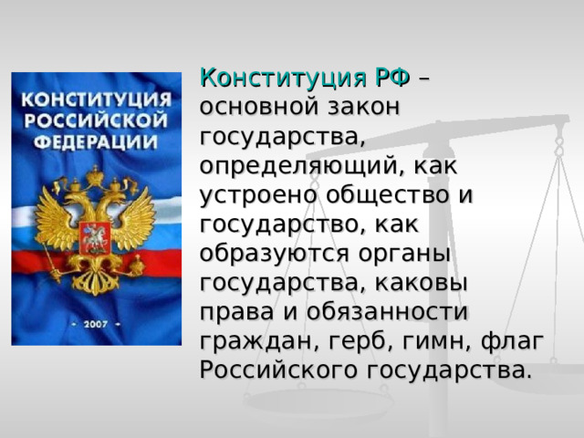  Конституция РФ – основной закон государства, определяющий, как устроено общество и государство, как образуются органы государства, каковы права и обязанности граждан, герб, гимн, флаг Российского государства. 