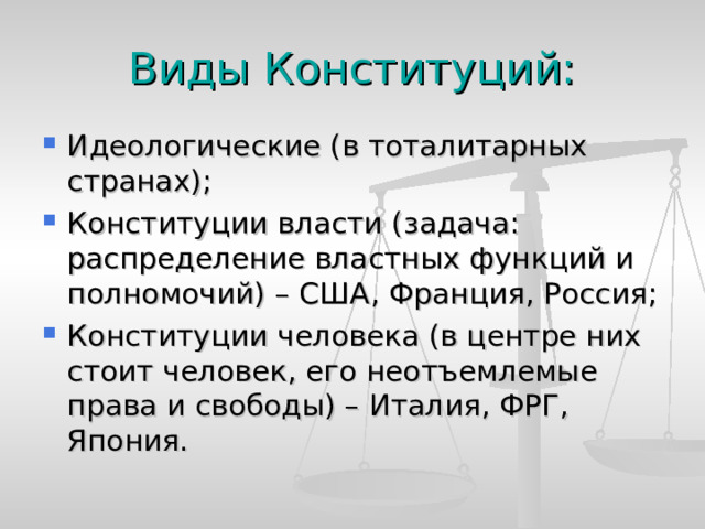 Виды Конституций: Идеологические (в тоталитарных странах); Конституции власти (задача: распределение властных функций и полномочий) – США, Франция, Россия; Конституции человека (в центре них стоит человек, его неотъемлемые права и свободы) – Италия, ФРГ, Япония. 