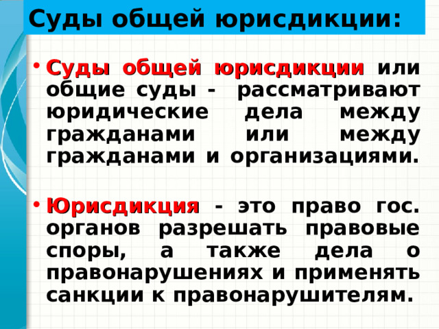 Суды общей юрисдикции : Суды общей юрисдикции или общие суды - рассматривают юридические дела между гражданами или между гражданами и организациями. Юрисдикция  - это право гос. органов разрешать правовые споры, а также дела о правонарушениях и применять санкции к правонарушителям. 