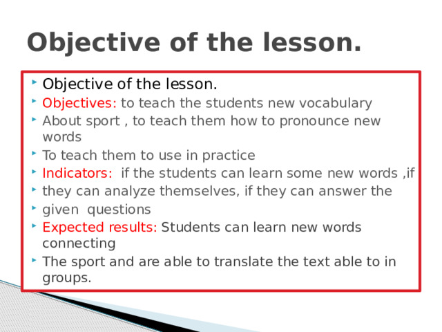 Objective of the lesson. Objective of the lesson. Objectives: to teach the students new vocabulary About sport , to teach them how to pronounce new words To teach them to use in practice Indicators: if the students can learn some new words ,if they can analyze themselves, if they can answer the given questions Expected results: Students can learn new words connecting The sport and are able to translate the text able to in groups. 