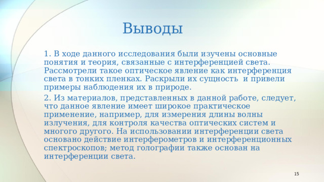 Выводы 1. В ходе данного исследования были изучены основные понятия и теория, связанные с интерференцией света. Рассмотрели такое оптическое явление как интерференция света в тонких пленках. Раскрыли их сущность  и привели примеры наблюдения их в природе. 2. Из материалов, представленных в данной работе, следует, что данное явление имеет широкое практическое применение, например, для измерения длины волны излучения, для контроля качества оптических систем и многого другого. На использовании интерференции света основано действие интерферометров и интерференционных спектроскопов; метод голографии также основан на интерференции света.   
