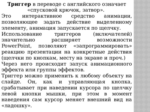 Триггер в переводе с английского означает «спусковой крючок, затвор». Это  интерактивное средство анимации, позволяющее задать действие выделенному элементу, анимация запускается по щелчку. Использование триггеров (включателей) значительно расширяет возможности PowerPoint, позволяют «запрограммировать» реакцию презентации на конкретные действия (щелчки по кнопкам, месту на экране и проч.) Через него происходит запуск анимационного эффекта или группы эффектов. Триггер можно применить к любому объекту на слайде. Он, как и управляющая кнопка, срабатывает при наведении курсора по щелчку левой кнопки мышки, при этом в момент наведения сам курсор меняет внешний вид на «ладошку».  