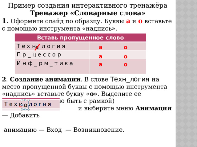 Пример создания интерактивного тренажёра Тренажер «Словарные слова» 1 . Оформите слайд по образцу. Буквы а и о  вставьте с помощью инструмента «надпись».       2 . Создание анимации . В слове Техн_логия на место пропущенной буквы с помощью инструмента «надпись» вставьте букву « о» . Выделите ее (выделение должно быть с рамкой)  и выберите меню  Анимация — Добавить  анимацию — Вход  — Возникновение.    Вставь пропущенное слово Т е х н _ л о г и я П р _ ц е с с о р И н ф _ р м _ т и к а а о о а а о а о 