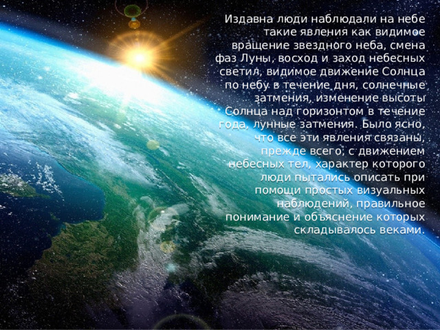 Издавна люди наблюдали на небе такие явления как видимое вращение звездного неба, смена фаз Луны, восход и заход небесных светил, видимое движение Солнца по небу в течение дня, солнечные затмения, изменение высоты Солнца над горизонтом в течение года, лунные затмения. Было ясно, что все эти явления связаны, прежде всего, с движением небесных тел, характер которого люди пытались описать при помощи простых визуальных наблюдений, правильное понимание и объяснение которых складывалось веками. 
