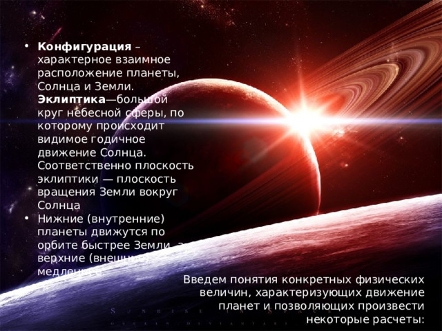 Конфигурация – характерное взаимное расположение планеты, Солнца и Земли. Эклиптика —большой круг небесной сферы, по которому происходит видимое годичное движение Солнца. Соответственно плоскость эклиптики — плоскость вращения Земли вокруг Солнца Нижние (внутренние) планеты движутся по орбите быстрее Земли, а верхние (внешние) медленнее.   Введем понятия конкретных физических величин, характеризующих движение планет и позволяющих произвести некоторые расчеты: 