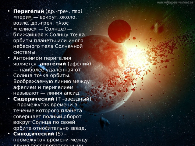 Периге́лий (др.-греч. περί «пери» — вокруг, около, возле, др.-греч. ηλιος «гелиос» — Солнце) — ближайшая к Солнцу точка орбиты планеты или иного небесного тела Солнечной системы. Антонимом перигелия является апоге́лий (афе́лий) — наиболее удалённая от Солнца точка орбиты. Воображаемую линию между афелием и перигелием называют — линия апсид. Сидерический (T –звездный) – промежуток времени в течение которого планета совершает полный оборот вокруг Солнца по своей орбите относительно звезд. Синодический (S) – промежуток времени между двумя последовательными одинаковыми конфигурациями планеты 