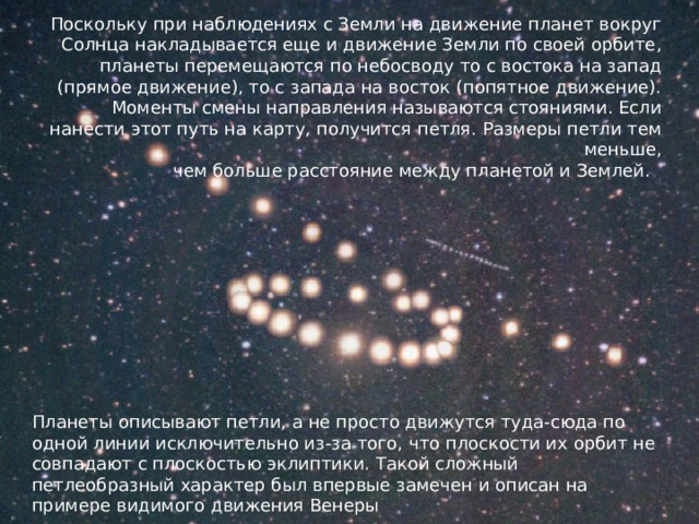 Поскольку при наблюдениях с Земли на движение планет вокруг Солнца накладывается еще и движение Земли по своей орбите, планеты перемещаются по небосводу то с востока на запад (прямое движение), то с запада на восток (попятное движение). Моменты смены направления называются стояниями. Если нанести этот путь на карту, получится петля. Размеры петли тем меньше,  чем больше расстояние между планетой и Землей. Планеты описывают петли, а не просто движутся туда-сюда по одной линии исключительно из-за того, что плоскости их орбит не совпадают с плоскостью эклиптики. Такой сложный петлеобразный характер был впервые замечен и описан на примере видимого движения Венеры 