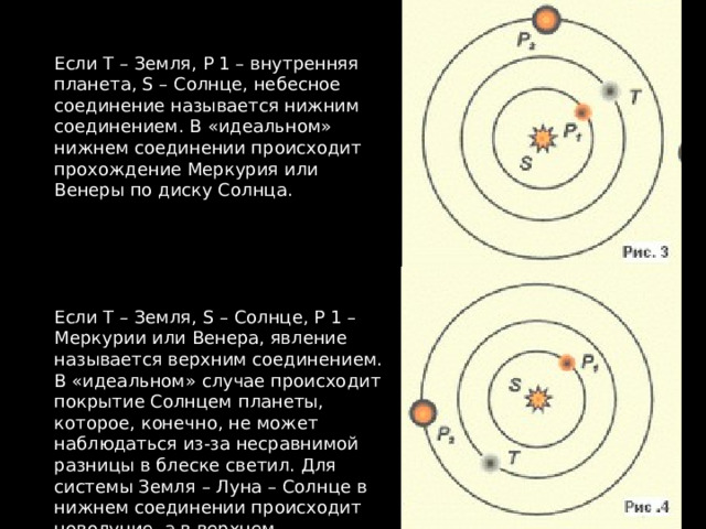 Если T – Земля, P 1 – внутренняя планета, S – Солнце, небесное соединение называется нижним соединением. В «идеальном» нижнем соединении происходит прохождение Меркурия или Венеры по диску Солнца. Если T – Земля, S – Солнце, P 1 – Меркурии или Венера, явление называется верхним соединением. В «идеальном» случае происходит покрытие Солнцем планеты, которое, конечно, не может наблюдаться из-за несравнимой разницы в блеске светил. Для системы Земля – Луна – Солнце в нижнем соединении происходит новолуние, а в верхнем – полнолуние. 