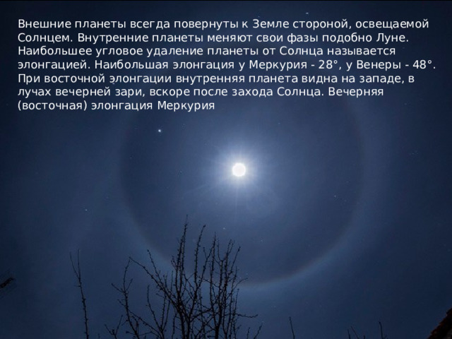 Внешние планеты всегда повернуты к Земле стороной, освещаемой Солнцем. Внутренние планеты меняют свои фазы подобно Луне. Наибольшее угловое удаление планеты от Солнца называется элонгацией. Наибольшая элонгация у Меркурия - 28°, у Венеры - 48°. При восточной элонгации внутренняя планета видна на западе, в лучах вечерней зари, вскоре после захода Солнца. Вечерняя (восточная) элонгация Меркурия   