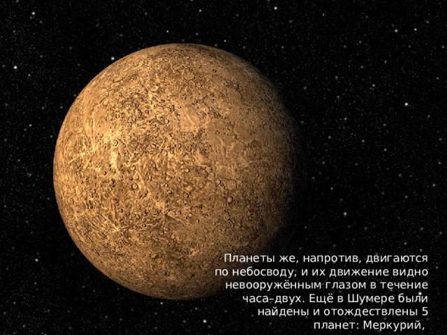 Планеты же, напротив, двигаются по небосводу, и их движение видно невооружённым глазом в течение часа–двух. Ещё в Шумере были найдены и отождествлены 5 планет: Меркурий, 