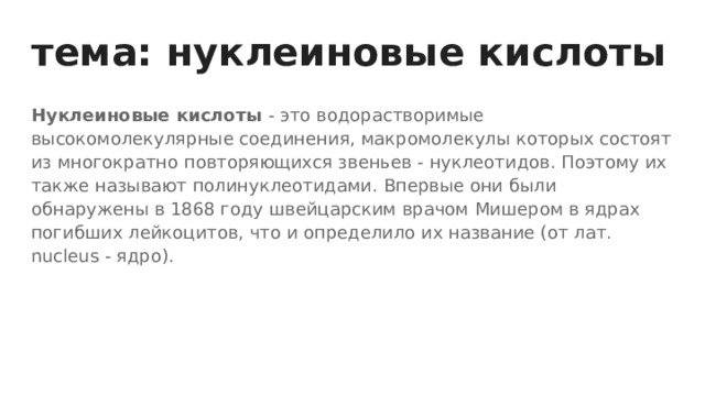 тема: нуклеиновые кислоты Нуклеиновые кислоты - это водорастворимые высокомолекулярные соединения, макромолекулы которых состоят из многократно повторяющихся звеньев - нуклеотидов. Поэтому их также называют полинуклеотидами. Впервые они были обнаружены в 1868 году швейцарским врачом Мишером в ядрах погибших лейкоцитов, что и определило их название (от лат. nucleus - ядро). 