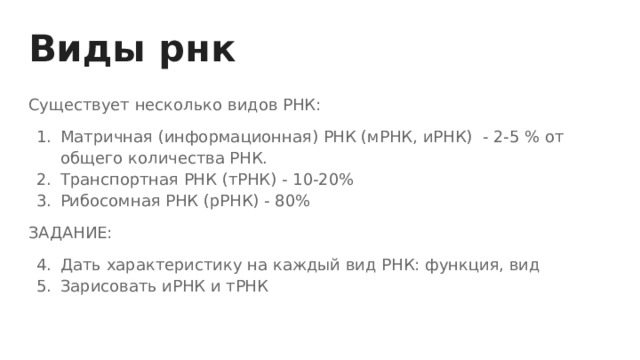 Виды рнк Существует несколько видов РНК: Матричная (информационная) РНК (мРНК, иРНК) - 2-5 % от общего количества РНК. Транспортная РНК (тРНК) - 10-20% Рибосомная РНК (рРНК) - 80% ЗАДАНИЕ: Дать характеристику на каждый вид РНК: функция, вид Зарисовать иРНК и тРНК 