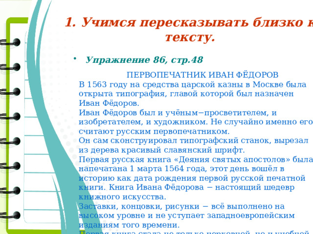 1. Учимся пересказывать близко к тексту. Упражнение 86, стр.48  ПЕРВОПЕЧАТНИК ИВАН ФЁДОРОВ  В 1563 году на средства царской казны в Москве была открыта типография, главой которой был назначен Иван Фёдоров.  Иван Фёдоров был и учёным−просветителем, и изобретателем, и художником. Не случайно именно его считают русским первопечатником.  Он сам сконструировал типографский станок, вырезал из дерева красивый славянский шрифт.  Первая русская книга «Деяния святых апостолов» была напечатана 1 марта 1564 года, этот день вошёл в историю как дата рождения первой русской печатной книги. Книга Ивана Фёдорова − настоящий шедевр книжного искусства.  Заставки, концовки, рисунки − всё выполнено на высоком уровне и не уступает западноевропейским изданиям того времени.  Первая книга стала не только церковной, но и учебной − по ней вплоть до XVIII века осваивали грамоту. 
