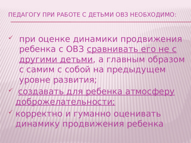 Педагогу при работе с детьми ОВЗ необходимо:   при оценке динамики продвижения ребенка с ОВЗ сравнивать его не с другими детьми , а главным образом с самим с собой на предыдущем уровне развития;  создавать для ребенка атмосферу доброжелательности; корректно и гуманно оценивать динамику продвижения ребенка  