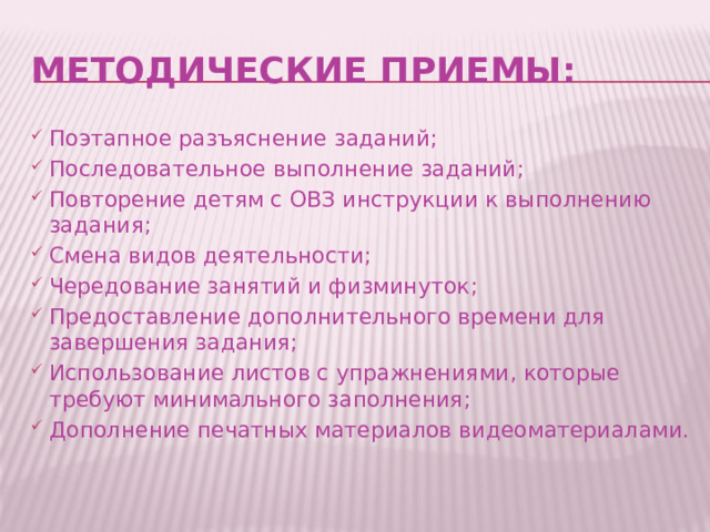 методические приемы: Поэтапное разъяснение заданий; Последовательное выполнение заданий; Повторение детям с ОВЗ инструкции к выполнению задания; Смена видов деятельности; Чередование занятий и физминуток; Предоставление дополнительного времени для завершения задания; Использование листов с упражнениями, которые требуют минимального заполнения; Дополнение печатных материалов видеоматериалами. 