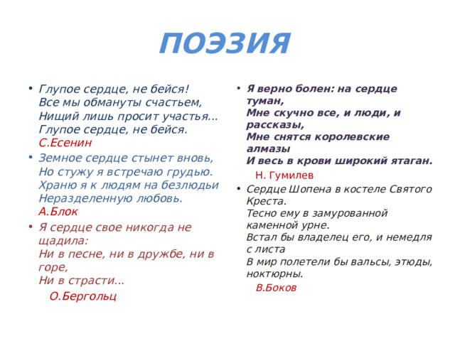 ПОЭЗИЯ Глупое сердце, не бейся!  Все мы обмануты счастьем,  Нищий лишь просит участья...  Глупое сердце, не бейся. С.Есенин Я верно болен: на сердце туман,  Мне скучно все, и люди, и рассказы,  Мне снятся королевские алмазы  И весь в крови широкий ятаган. Земное сердце стынет вновь,  Но стужу я встречаю грудью.  Храню я к людям на безлюдьи  Неразделенную любовь. А.Блок  Н. Гумилев Я сердце свое никогда не щадила:  Ни в песне, ни в дружбе, ни в горе,  Ни в страсти... Сердце Шопена в костеле Святого Креста.  Тесно ему в замурованной каменной урне.  Встал бы владелец его, и немедля с листа  В мир полетели бы вальсы, этюды, ноктюрны.  О.Бергольц  В.Боков 