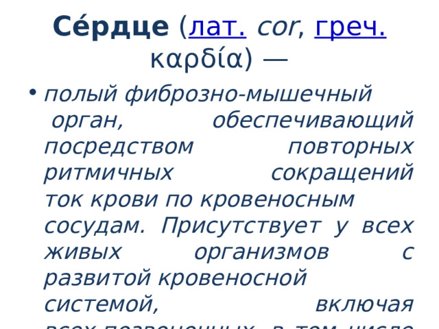 Се́рдце  ( лат.   соr ,  греч.  καρδία) — полый фиброзно-мышечный  орган, обеспечивающий посредством повторных ритмичных сокращений ток крови по кровеносным сосудам. Присутствует у всех живых организмов с развитой кровеносной системой, включая всех позвоночных, в том числе и человека. 