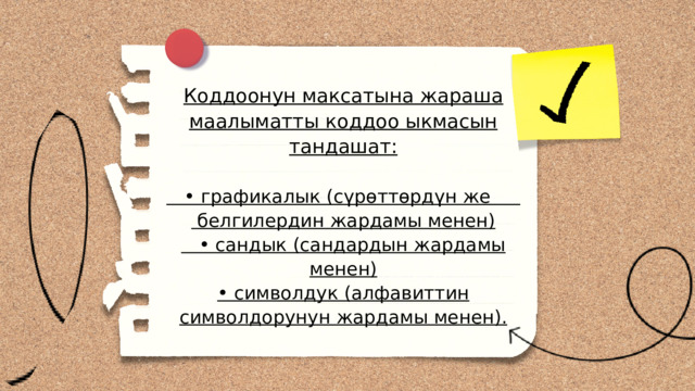 Коддоонун максатына жараша маалыматты коддоо ыкмасын тандашат: • графикалык (сүрөттөрдүн же белгилердин жардамы менен) • сандык (сандардын жардамы менен) • символдук (алфавиттин символдорунун жардамы менен). 