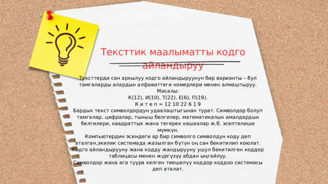 Тексттик маалыматты кодго айландыруу Тексттерди сан аркылуу кодго айландыруунун бир варианты – бул тамгаларды алардын алфавиттеги номерлери менен алмаштыруу. Мисалы: К(12), И(10), Т(22), Е(6), П(19). К и т е п = 12 10 22 6 1 9 Бардык текст символдордун удаалаштыгынан турат. Символдор болуп тамгалар, цифралар, тыныш белгилер, математикалык амалдардын белгилери, квадраттык жана тегерек кашаалар ж.б. эсептелиши мүмкүн. Компьютердин эсиндеги ар бир символго символдун коду деп аталган,экилик системада жазылган бүтүн оң сан бекитилип коюлат. Кодго айландырууну жана кодду жандырууну ушул бекитилген коддор таблицасы менен жүргүзүү абдан ыңгайлуу. Символдор жана ага туура келген тиешелүү коддор коддоо системасы деп аталат. 