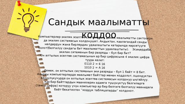 Компьютерлер экилик эсептөө системасын, демек маалыматты сактоонун да экилик системасын колдонушат. Андыктан, каалагандай санды нөлдөрдүн жана бирлердин удаалаштыгы катарында көрсөтүүгө болот(белгилүү сандагы бит маалыматтын удаалаштыгы). Эсиңердеби, экилик ситеманын бир разряды – бул бир бит? Он алтылык эсептөө системасынын ар бир цифрасына 4 экилик цифра туура келет: 0110 2 = 6 16 1010 2 = А 16 Демек, он алтылык системанын эки разряды – бул 1 байт = 8 бит. Азыркы компьютерлерде маалымат байттар менен коддолот, ошондуктан көпчүлүкучурда он алтылык эсептөө системасын колдонуу ыңгайлуу. Кээ бир байттардын маанилерин адамга түшүнүктүү белгилерге (тамга,цифра) которуу үчүн компьютер ар бир белгиге белгилүү маанидеги байт бекитилген “коддук таблицаларды” колдонот. Сандык маалыматты коддоо 