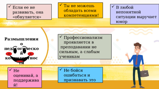 Ты не можешь обладать всеми компетенциями! В любой непонятной ситуации выручает юмор Если ее не развивать, она «обнуляется»  Размышления о педагогической компетентности Профессионализм проявляется в  преподавании не сильным, а слабым ученикам Не бойся ошибаться и признавать это Не оценивай, а поддерживай! 