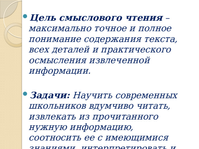 Цель смыслового чтения – максимально точное и полное понимание содержания текста, всех деталей и практического осмысления извлеченной информации.  Задачи: Научить современных школьников вдумчиво читать, извлекать из прочитанного нужную информацию, соотносить ее с имеющимися знаниями, интерпретировать и оценивать 