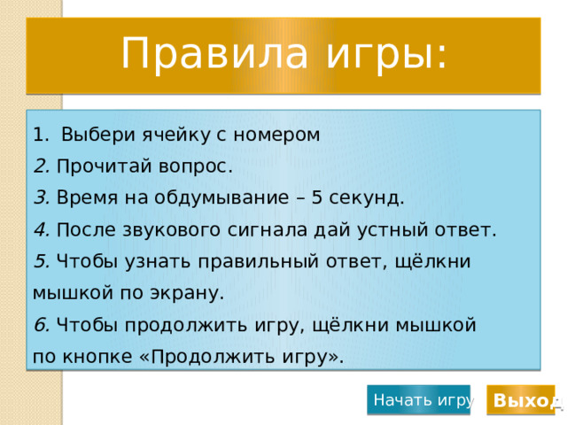 Правила игры: Выбери ячейку с номером 2. Прочитай вопрос. 3. Время на обдумывание – 5 секунд. 4. После звукового сигнала дай устный ответ. 5. Чтобы узнать правильный ответ, щёлкни мышкой по экрану. 6. Чтобы продолжить игру, щёлкни мышкой по кнопке «Продолжить игру». Начать игру Выход 
