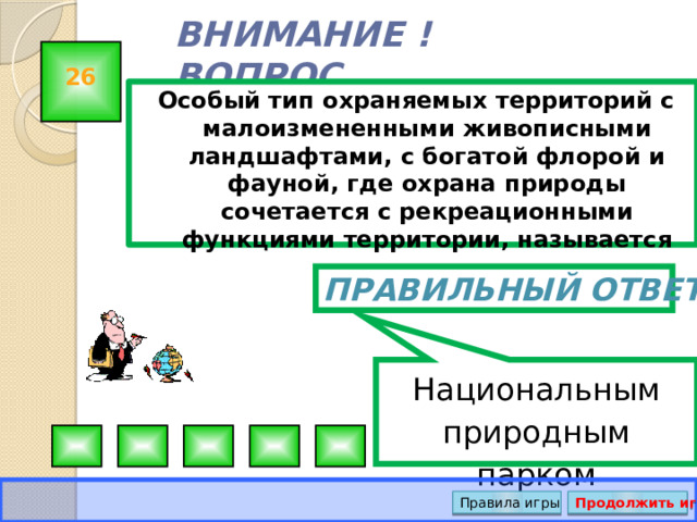 Национальным природным парком ВНИМАНИЕ ! ВОПРОС 26 Особый тип охраняемых территорий с малоизмененными живописными ландшафтами, с богатой флорой и фауной, где охрана природы сочетается с рекреационными функциями территории, называется Правильный ответ Правила игры Продолжить игру 