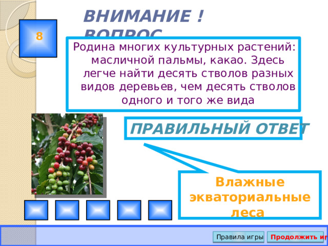 Влажные экваториальные леса ВНИМАНИЕ ! ВОПРОС 8 Родина многих культурных растений: масличной пальмы, какао. Здесь легче найти десять стволов разных видов деревьев, чем десять стволов одного и того же вида Правильный ответ Правила игры Продолжить игру 