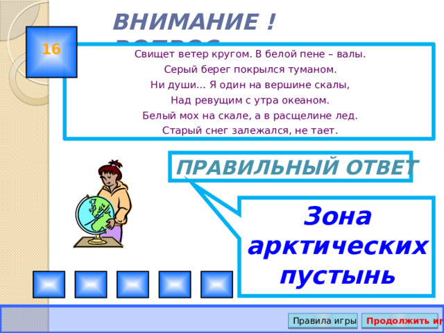 Зона арктических пустынь ВНИМАНИЕ ! ВОПРОС 16 Свищет ветер кругом. В белой пене – валы. Серый берег покрылся туманом. Ни души… Я один на вершине скалы, Над ревущим с утра океаном. Белый мох на скале, а в расщелине лед. Старый снег залежался, не тает. Правильный ответ Правила игры Продолжить игру 