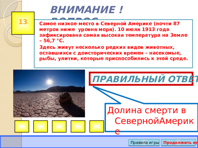 Долина смерти в СевернойАмерике ВНИМАНИЕ ! ВОПРОС 13 Самое низкое место в Северной Америке (почти 87 метров ниже уровня моря). 10 июля 1913 года зафиксирована самая высокая температура на Земле – 56,7 °C. Здесь живут несколько редких видов животных, оставшихся с доисторических времен – насекомые, рыбы, улитки, которые приспособились к этой среде.  Правильный ответ Правила игры Продолжить игру 