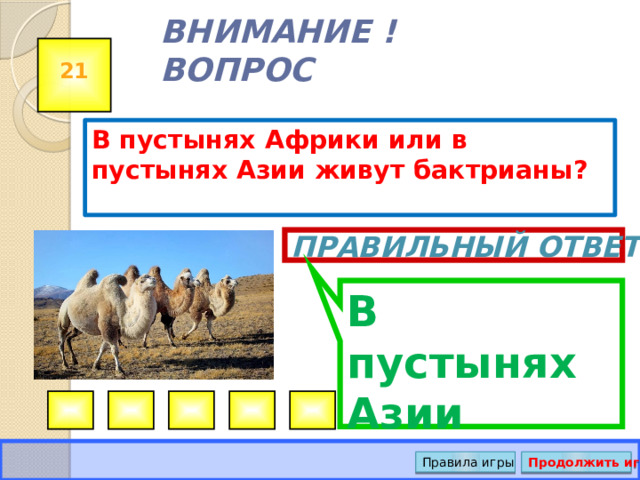 В пустынях Азии ВНИМАНИЕ ! ВОПРОС 21 В пустынях Африки или в пустынях Азии живут бактрианы? Правильный ответ Правила игры Продолжить игру 