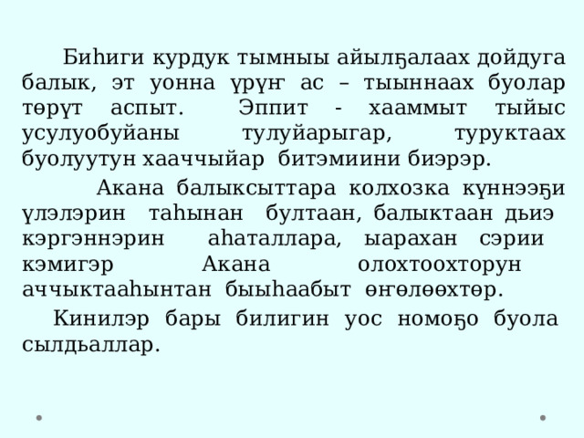  Биһиги курдук тымныы айылҕалаах дойдуга балык, эт уонна үрүҥ ас – тыыннаах буолар төрүт аспыт. Эппит - хааммыт тыйыс усулуобуйаны тулуйарыгар, туруктаах буолуутун хааччыйар битэмиини биэрэр.  Акана балыксыттара колхозка күннээҕи үлэлэрин таһынан бултаан, балыктаан дьиэ кэргэннэрин аһаталлара, ыарахан сэрии кэмигэр Акана олохтоохторун аччыктааһынтан быыһаабыт өҥөлөөхтөр.  Кинилэр бары билигин уос номоҕо буола сылдьаллар. 