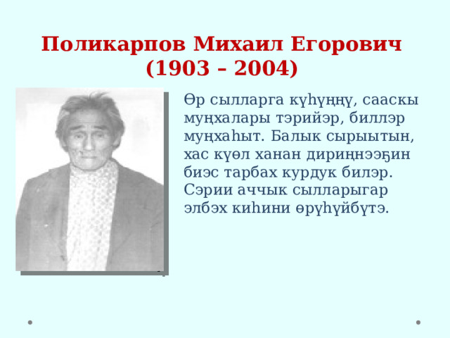 Поликарпов Михаил Егорович  (1903 – 2004) Өр сылларга күһүңңү, сааскы муңхалары тэрийэр, биллэр муңхаһыт. Балык сырыытын, хас күөл ханан дириңнээҕин биэс тарбах курдук билэр. Сэрии аччык сылларыгар элбэх киһини өрүһүйбүтэ. 