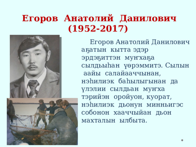   Егоров Анатолий Данилович  (1952-2017)  Егоров Анатолий Данилович аҕатын кытта эдэр эрдэҕиттэн муҥхаҕа сылдьыһан үөрэммитэ. Сылын аайы салайааччынан, нэһилиэк баһылыгынан да үлэлии сылдьан муҥха тэрийэн оройуон, куорат, нэһилиэк дьонун минньигэс собонон хааччыйан дьон махталын ылбыта. 