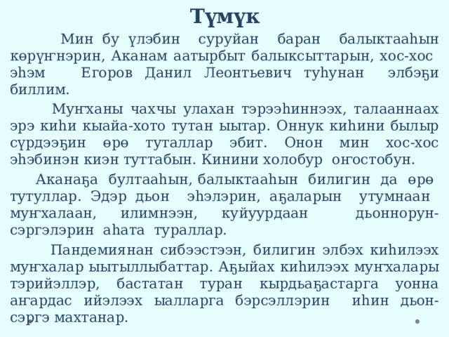 Түмүк  Мин бу үлэбин суруйан баран балыктааһын көрүҥнэрин, Аканам аатырбыт балыксыттарын, хос-хос эһэм Егоров Данил Леонтьевич туһунан элбэҕи биллим.  Муҥханы чахчы улахан тэрээһиннээх, талааннаах эрэ киһи кыайа-хото тутан ыытар. Оннук киһини былыр сүрдээҕин өрө туталлар эбит. Онон мин хос-хос эһэбинэн киэн туттабын. Кинини холобур оҥостобун.  Аканаҕа бултааһын, балыктааһын билигин да өрө тутуллар. Эдэр дьон эһэлэрин, аҕаларын утумнаан муҥхалаан, илимнээн, куйуурдаан дьоннорун-сэргэлэрин аһата тураллар.  Пандемиянан сибээстээн, билигин элбэх киһилээх муҥхалар ыытыллыбаттар. Аҕыйах киһилээх муҥхалары тэрийэллэр, бастатан туран кырдьаҕастарга уонна аҥардас ийэлээх ыалларга бэрсэллэрин иһин дьон-сэргэ махтанар. 