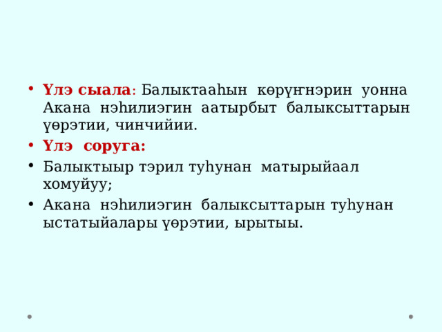 Үлэ сыала : Балыктааһын көрүҥнэрин уонна Акана нэһилиэгин аатырбыт балыксыттарын үөрэтии, чинчийии. Үлэ соруга:  Балыктыыр тэрил туһунан матырыйаал хомуйуу; Акана нэһилиэгин балыксыттарын туһунан ыстатыйалары үөрэтии, ырытыы. 
