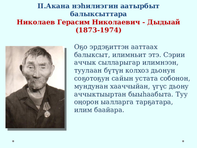 II.Акана нэһилиэгин аатырбыт балыксыттара  Николаев Герасим Николаевич - Дыдыай  (1873-1974) Оҕо эрдэҕиттэн ааттаах балыксыт, илимньит этэ. Сэрии аччык сылларыгар илимнээн, туулаан бүтүн колхоз дьонун соҕотоҕун сайын устата собонон, мундунан хааччыйан, үгүс дьону аччыктыыртан быыһаабыта. Туу оңорон ыалларга тарҕатара, илим баайара. 
