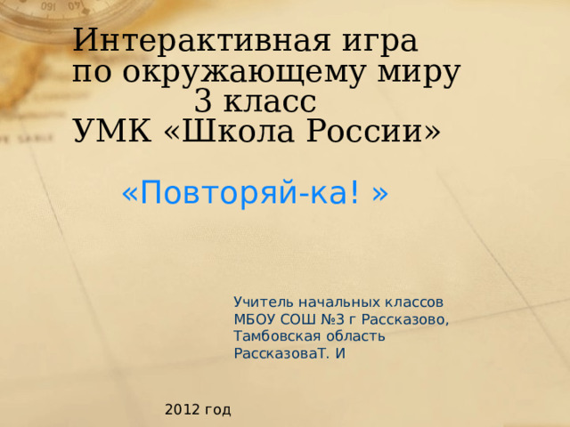 Интерактивная игра  по окружающему миру  3 класс  УМК «Школа России» «Повторяй-ка! » Учитель начальных классов МБОУ СОШ №3 г Рассказово, Тамбовская область РассказоваТ. И 2012 год 